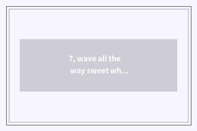 7, wave all the way sweet what reason be?
