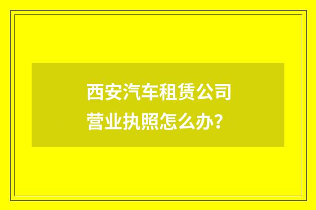 西安汽车租赁公司营业执照怎么办？
