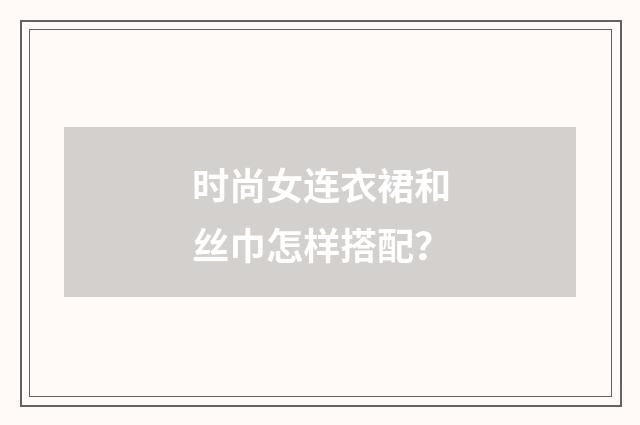 时尚女连衣裙和丝巾怎样搭配？