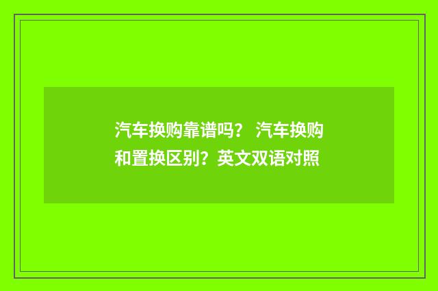 汽车换购靠谱吗? 汽车换购和置换区别?英文双语对照