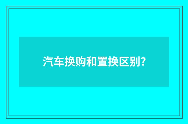 汽车换购和置换区别?