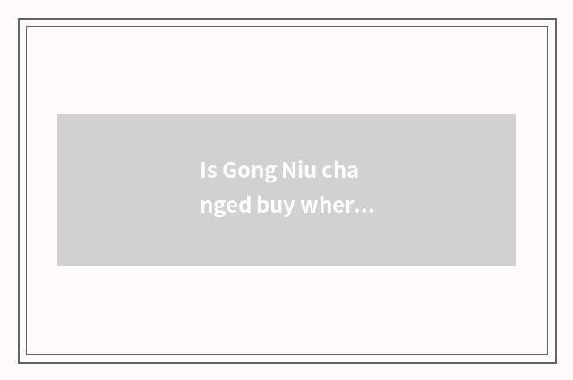 Is Gong Niu changed buy where to go to changing buy?