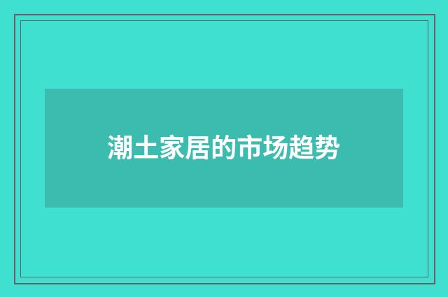 潮土家居的市场趋势