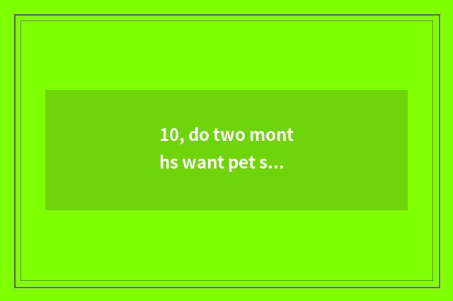 10, do two months want pet shop check how many money?