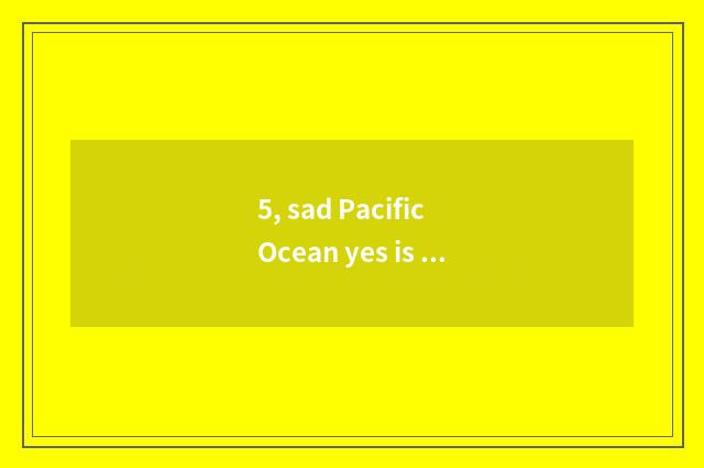 5, sad Pacific Ocean yes is Pacific Ocean which?