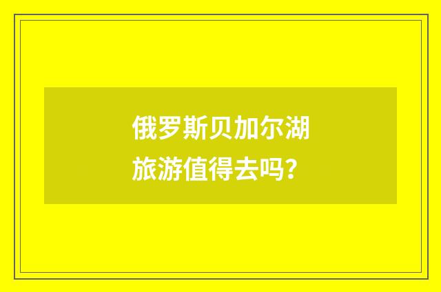 俄罗斯贝加尔湖旅游值得去吗？