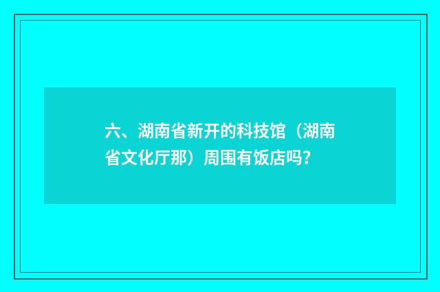 六、湖南省新开的科技馆(湖南省文化厅那)周围有饭店吗?