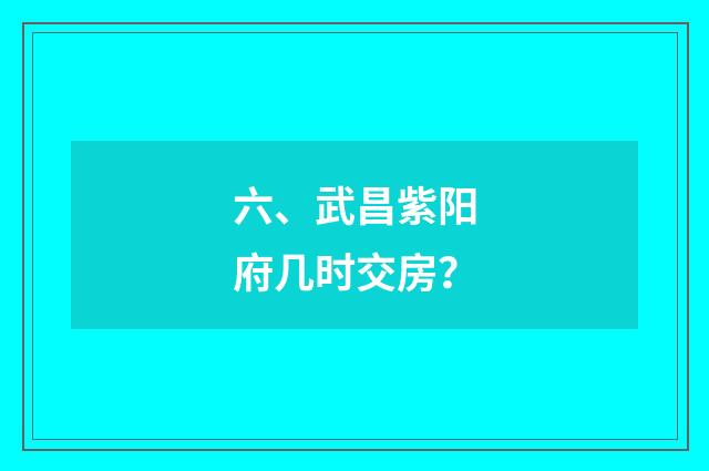 六、武昌紫阳府几时交房?