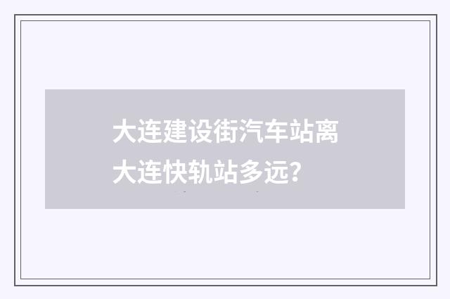 大连建设街汽车站离大连快轨站多远？