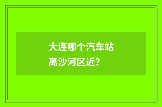 大连哪个汽车站离沙河区近?