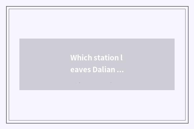 Which station leaves Dalian sanded is river area close?