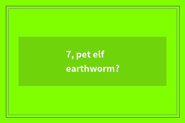 7, pet elf earthworm?