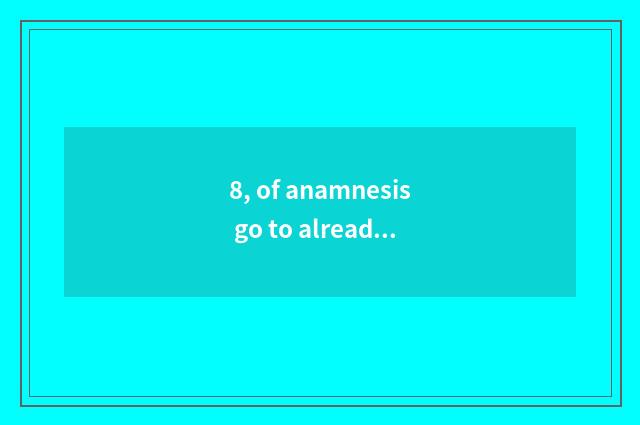 8, of anamnesis go to already history, individual history, familial history, mar