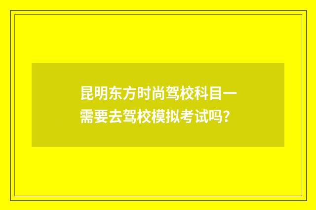 昆明东方时尚驾校科目一需要去驾校模拟考试吗?