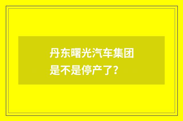 丹东曙光汽车集团是不是停产了？