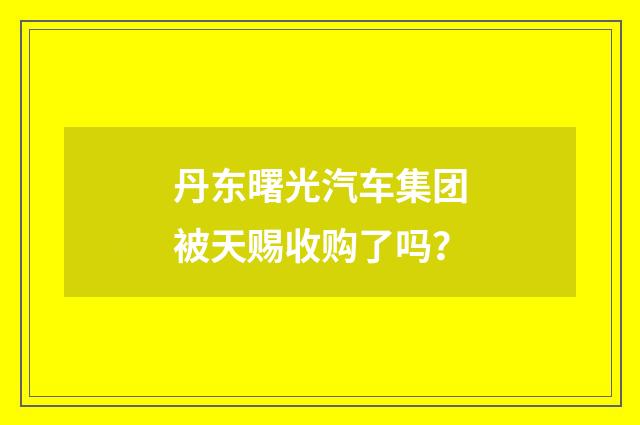 丹东曙光汽车集团被天赐收购了吗?
