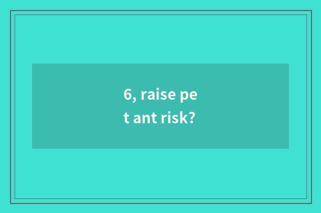 6, raise pet ant risk?