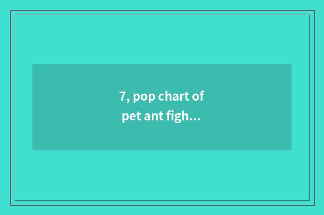 7, pop chart of pet ant fighting capacity?