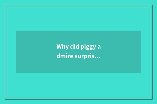 Why did piggy admire surprise to become piggy admire to surprise?