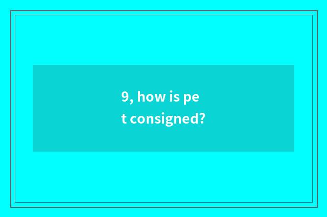 9, how is pet consigned?
