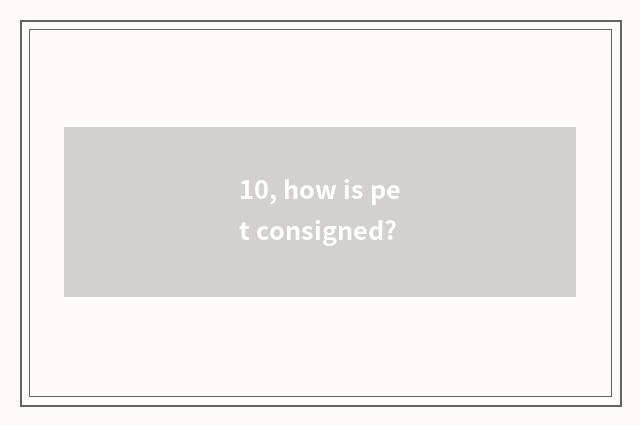 10, how is pet consigned?