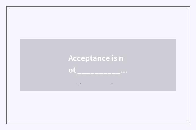 Acceptance is not _________________ . Acceptance as _________________ ?