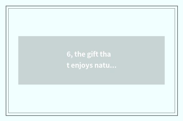 6, the gift that enjoys nature to give us?