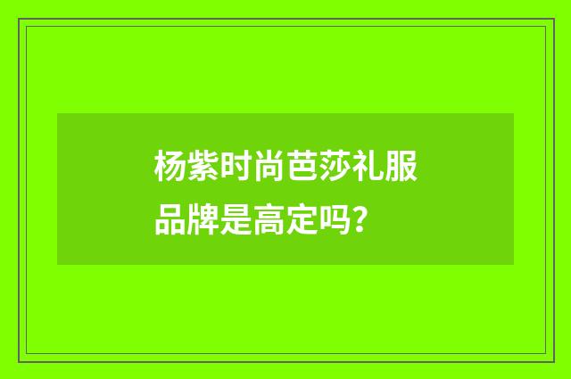 杨紫时尚芭莎礼服品牌是高定吗?