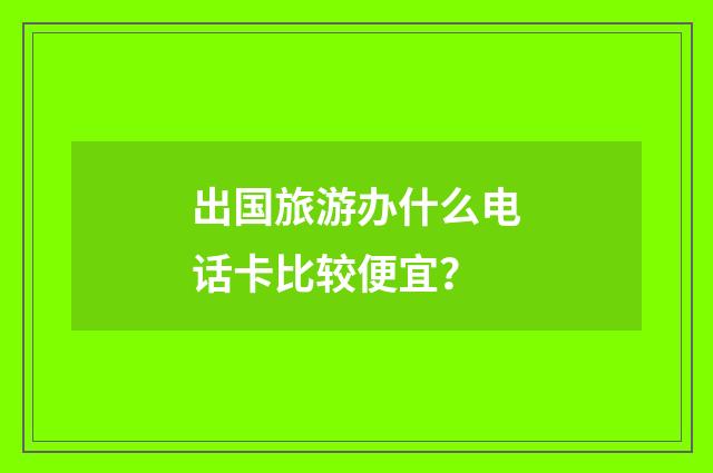 出国旅游办什么电话卡比较便宜？