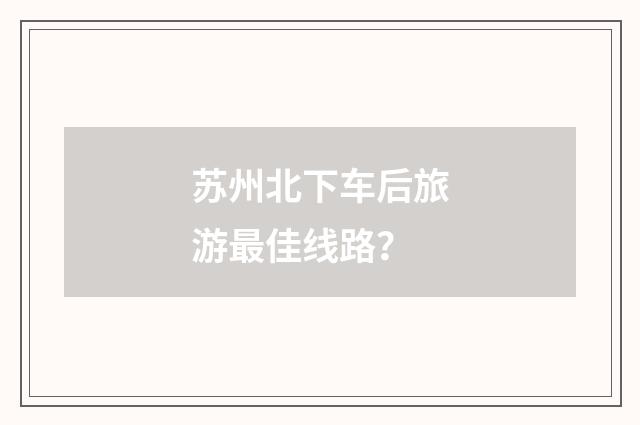 苏州北下车后旅游最佳线路？