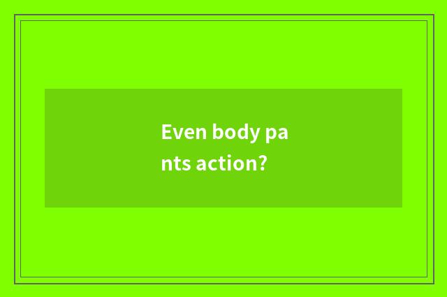 Even body pants action?
