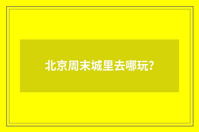北京周末城里去哪玩？