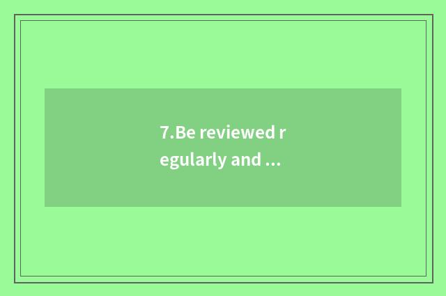 7.Be reviewed regularly and check