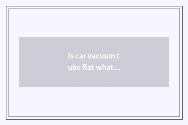 Is car vacuum tube flat what effect is there?