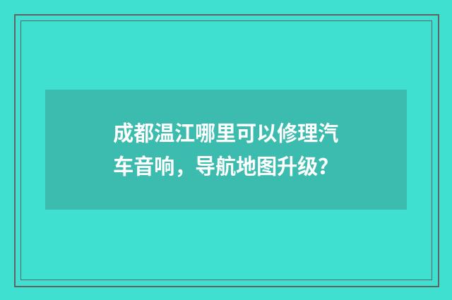 成都温江哪里可以修理汽车音响,导航地图升级?