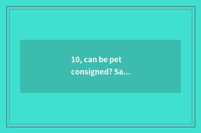 10, can be pet consigned? Safe?