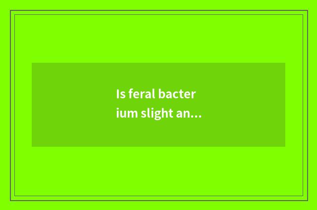 Is feral bacterium slight and toxic how to do?