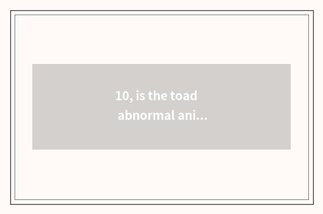 10, is the toad abnormal animal or changeless condition animal?