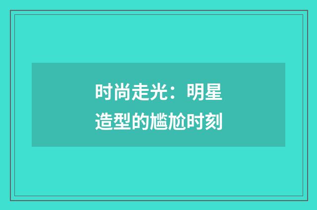 时尚走光:明星造型的尴尬时刻