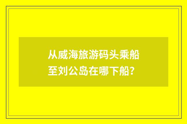 从威海旅游码头乘船至刘公岛在哪下船?