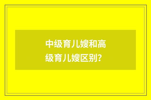 中级育儿嫂和高级育儿嫂区别?