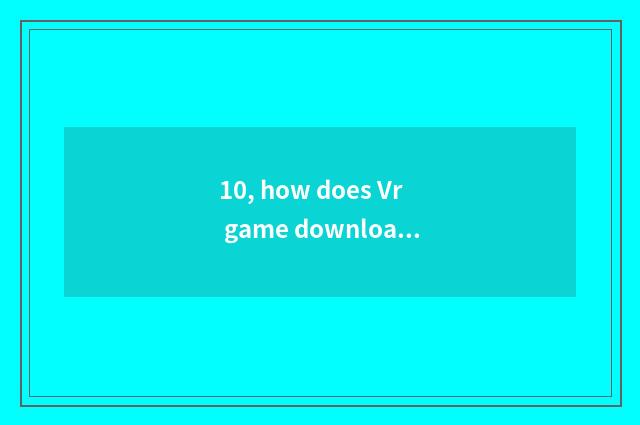 10, how does Vr game download installation?