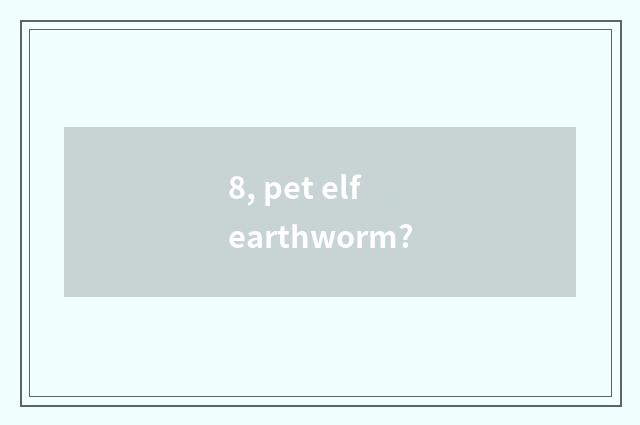 8, pet elf earthworm?