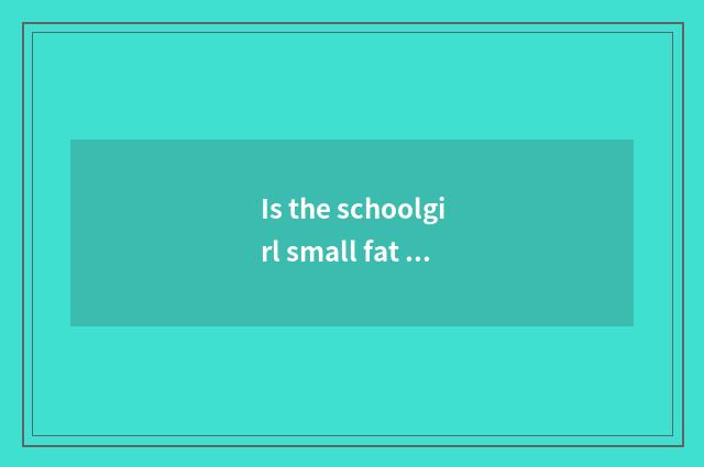 Is the schoolgirl small fat standard?