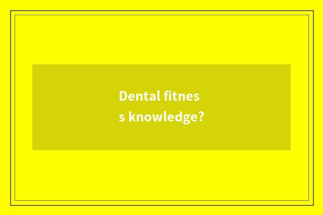 Dental fitness knowledge?