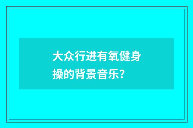 大众行进有氧健身操的背景音乐？