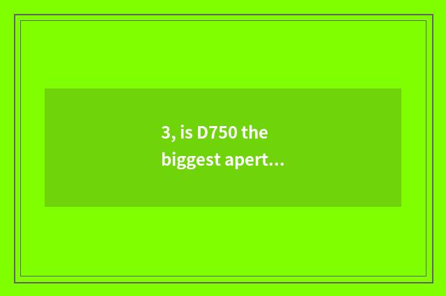 3, is D750 the biggest aperture?