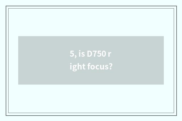 5, is D750 right focus?