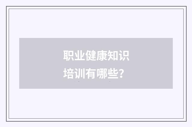 职业健康知识培训有哪些?