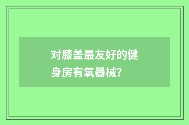 对膝盖最友好的健身房有氧器械？